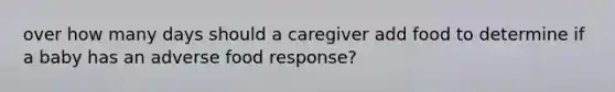 over how many days should a caregiver add food to determine if a baby has an adverse food response?