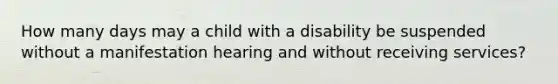 How many days may a child with a disability be suspended without a manifestation hearing and without receiving services?