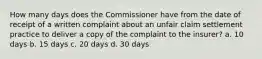 How many days does the Commissioner have from the date of receipt of a written complaint about an unfair claim settlement practice to deliver a copy of the complaint to the insurer? a. 10 days b. 15 days c. 20 days d. 30 days