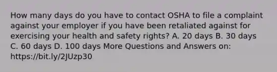 How many days do you have to contact OSHA to file a complaint against your employer if you have been retaliated against for exercising your health and safety rights? A. 20 days B. 30 days C. 60 days D. 100 days More Questions and Answers on: https://bit.ly/2JUzp30