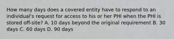 How many days does a covered entity have to respond to an individual's request for access to his or her PHI when the PHI is stored off-site? A. 10 days beyond the original requirement B. 30 days C. 60 days D. 90 days