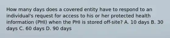 How many days does a covered entity have to respond to an individual's request for access to his or her protected health information (PHI) when the PHI is stored off-site? A. 10 days B. 30 days C. 60 days D. 90 days