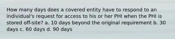 How many days does a covered entity have to respond to an individual's request for access to his or her PHI when the PHI is stored off-site? a. 10 days beyond the original requirement b. 30 days c. 60 days d. 90 days