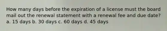 How many days before the expiration of a license must the board mail out the renewal statement with a renewal fee and due date? a. 15 days b. 30 days c. 60 days d. 45 days