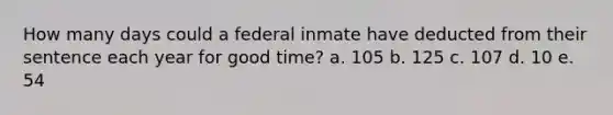 How many days could a federal inmate have deducted from their sentence each year for good time? a. 105 b. 125 c. 107 d. 10 e. 54