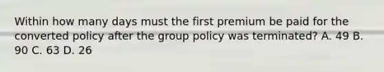 Within how many days must the first premium be paid for the converted policy after the group policy was terminated? A. 49 B. 90 C. 63 D. 26