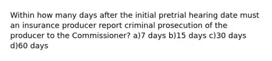 Within how many days after the initial pretrial hearing date must an insurance producer report criminal prosecution of the producer to the Commissioner? a)7 days b)15 days c)30 days d)60 days