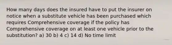 How many days does the insured have to put the insurer on notice when a substitute vehicle has been purchased which requires Comprehensive coverage if the policy has Comprehensive coverage on at least one vehicle prior to the substitution? a) 30 b) 4 c) 14 d) No time limit