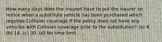 How many days does the insured have to put the insurer on notice when a substitute vehicle has been purchased which requires Collision coverage if the policy does not have any vehicles with Collision coverage prior to the substitution? (a) 4. (b) 14. (c) 30. (d) No time limit.