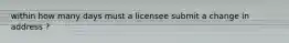 within how many days must a licensee submit a change in address ?