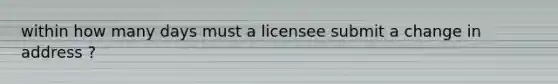 within how many days must a licensee submit a change in address ?