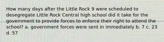 How many days after the Little Rock 9 were scheduled to desegregate Little Rock Central high school did it take for the government to provide forces to enforce their right to attend the school? a. government forces were sent in immediately b. 7 c. 23 d. 57