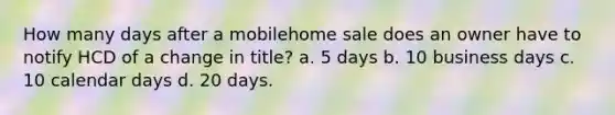 How many days after a mobilehome sale does an owner have to notify HCD of a change in title? a. 5 days b. 10 business days c. 10 calendar days d. 20 days.