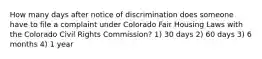 How many days after notice of discrimination does someone have to file a complaint under Colorado Fair Housing Laws with the Colorado Civil Rights Commission? 1) 30 days 2) 60 days 3) 6 months 4) 1 year