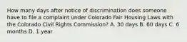 How many days after notice of discrimination does someone have to file a complaint under Colorado Fair Housing Laws with the Colorado Civil Rights Commission? A. 30 days B. 60 days C. 6 months D. 1 year