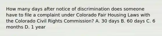 How many days after notice of discrimination does someone have to file a complaint under Colorado Fair Housing Laws with the Colorado Civil Rights Commission? A. 30 days B. 60 days C. 6 months D. 1 year