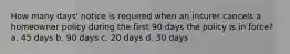 How many days' notice is required when an insurer cancels a homeowner policy during the first 90 days the policy is in force? a. 45 days b. 90 days c. 20 days d. 30 days