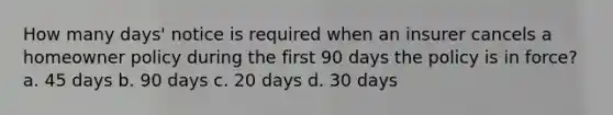 How many days' notice is required when an insurer cancels a homeowner policy during the first 90 days the policy is in force? a. 45 days b. 90 days c. 20 days d. 30 days