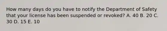 How many days do you have to notify the Department of Safety that your license has been suspended or revoked? A. 40 B. 20 C. 30 D. 15 E. 10