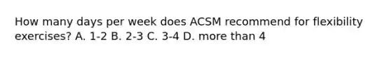 How many days per week does ACSM recommend for flexibility exercises? A. 1-2 B. 2-3 C. 3-4 D. more than 4