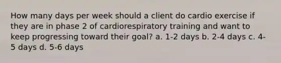 How many days per week should a client do cardio exercise if they are in phase 2 of cardiorespiratory training and want to keep progressing toward their goal? a. 1-2 days b. 2-4 days c. 4-5 days d. 5-6 days