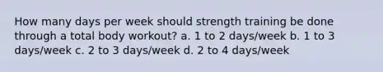 How many days per week should strength training be done through a total body workout? a. 1 to 2 days/week b. 1 to 3 days/week c. 2 to 3 days/week d. 2 to 4 days/week