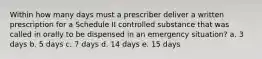 Within how many days must a prescriber deliver a written prescription for a Schedule II controlled substance that was called in orally to be dispensed in an emergency situation? a. 3 days b. 5 days c. 7 days d. 14 days e. 15 days