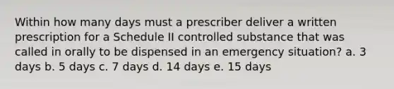 Within how many days must a prescriber deliver a written prescription for a Schedule II controlled substance that was called in orally to be dispensed in an emergency situation? a. 3 days b. 5 days c. 7 days d. 14 days e. 15 days