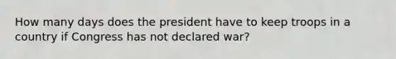 How many days does the president have to keep troops in a country if Congress has not declared war?