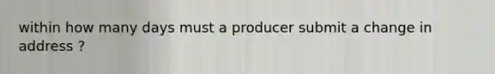 within how many days must a producer submit a change in address ?