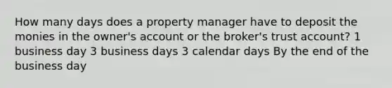 How many days does a property manager have to deposit the monies in the owner's account or the broker's trust account? 1 business day 3 business days 3 calendar days By the end of the business day