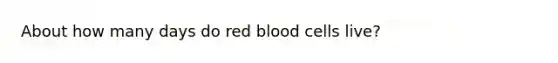 About how many days do red blood cells live?