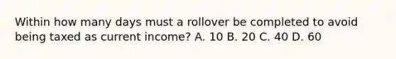 Within how many days must a rollover be completed to avoid being taxed as current income? A. 10 B. 20 C. 40 D. 60