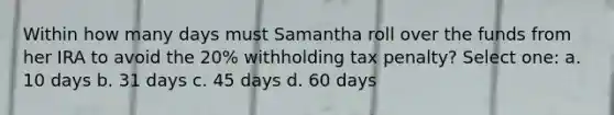 Within how many days must Samantha roll over the funds from her IRA to avoid the 20% withholding tax penalty? Select one: a. 10 days b. 31 days c. 45 days d. 60 days