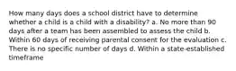 How many days does a school district have to determine whether a child is a child with a disability? a. No more than 90 days after a team has been assembled to assess the child b. Within 60 days of receiving parental consent for the evaluation c. There is no specific number of days d. Within a state-established timeframe