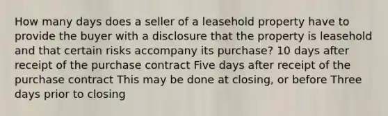 How many days does a seller of a leasehold property have to provide the buyer with a disclosure that the property is leasehold and that certain risks accompany its purchase? 10 days after receipt of the purchase contract Five days after receipt of the purchase contract This may be done at closing, or before Three days prior to closing