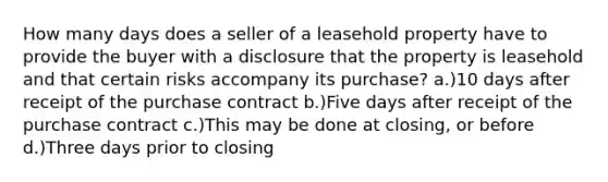 How many days does a seller of a leasehold property have to provide the buyer with a disclosure that the property is leasehold and that certain risks accompany its purchase? a.)10 days after receipt of the purchase contract b.)Five days after receipt of the purchase contract c.)This may be done at closing, or before d.)Three days prior to closing