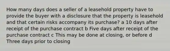 How many days does a seller of a leasehold property have to provide the buyer with a disclosure that the property is leasehold and that certain risks accompany its purchase? a 10 days after receipt of the purchase contract b Five days after receipt of the purchase contract c This may be done at closing, or before d Three days prior to closing