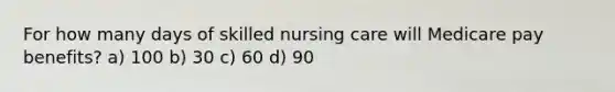 For how many days of skilled nursing care will Medicare pay benefits? a) 100 b) 30 c) 60 d) 90