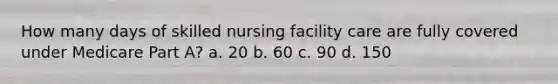 How many days of skilled nursing facility care are fully covered under Medicare Part A? a. 20 b. 60 c. 90 d. 150