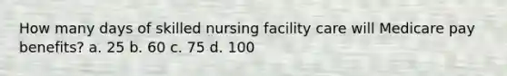 How many days of skilled nursing facility care will Medicare pay benefits? a. 25 b. 60 c. 75 d. 100