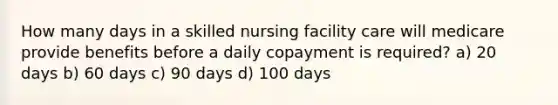 How many days in a skilled nursing facility care will medicare provide benefits before a daily copayment is required? a) 20 days b) 60 days c) 90 days d) 100 days