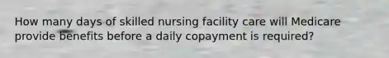 How many days of skilled nursing facility care will Medicare provide benefits before a daily copayment is required?