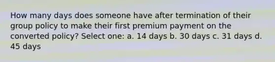 How many days does someone have after termination of their group policy to make their first premium payment on the converted policy? Select one: a. 14 days b. 30 days c. 31 days d. 45 days