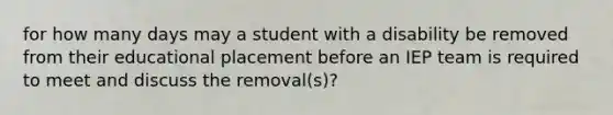 for how many days may a student with a disability be removed from their educational placement before an IEP team is required to meet and discuss the removal(s)?