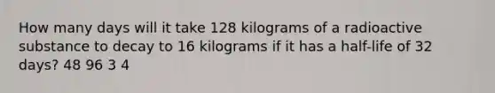 How many days will it take 128 kilograms of a radioactive substance to decay to 16 kilograms if it has a half-life of 32 days? 48 96 3 4