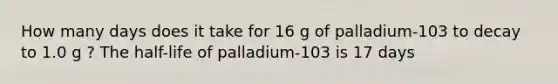 How many days does it take for 16 g of palladium-103 to decay to 1.0 g ? The half-life of palladium-103 is 17 days