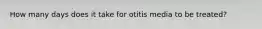 How many days does it take for otitis media to be treated?