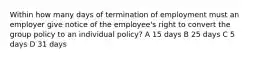 Within how many days of termination of employment must an employer give notice of the employee's right to convert the group policy to an individual policy? A 15 days B 25 days C 5 days D 31 days