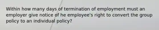 Within how many days of termination of employment must an employer give notice of he employee's right to convert the group policy to an individual policy?